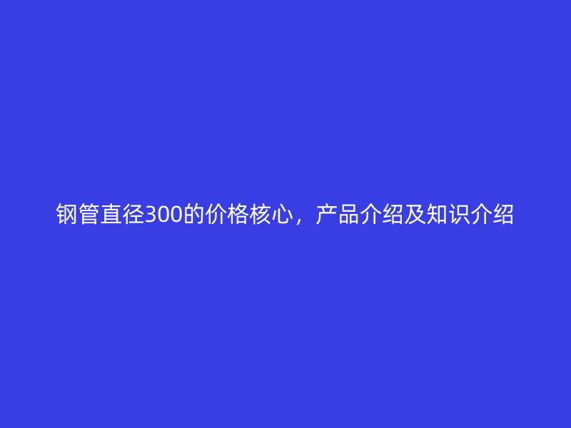鋼管直徑300的價(jià)格核心，產(chǎn)品介紹及知識(shí)介紹
