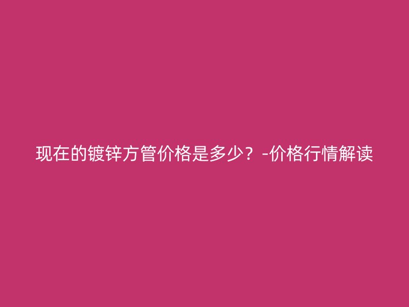 現(xiàn)在的鍍鋅方管價格是多少？-價格行情解讀