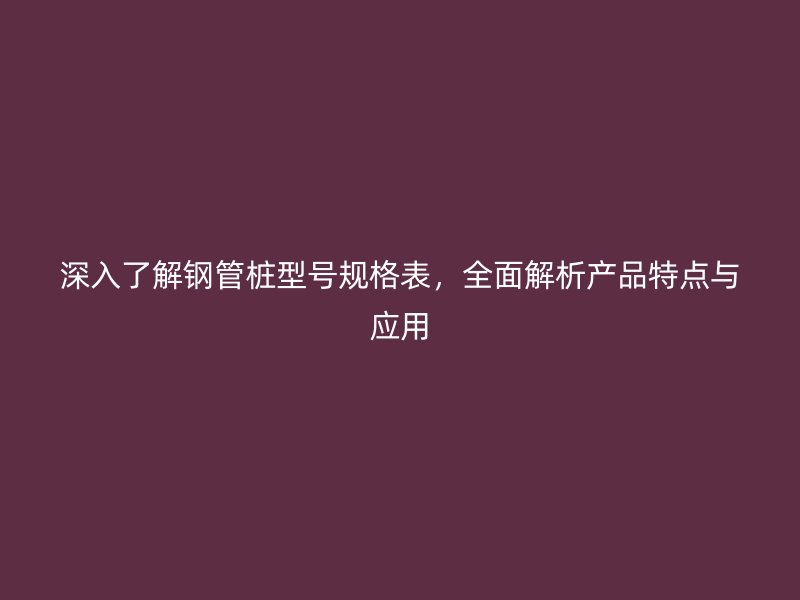 深入了解鋼管樁型號規(guī)格表，全面解析產(chǎn)品特點(diǎn)與應(yīng)用