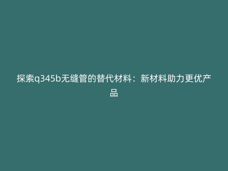 探索q345b無縫管的替代材料：新材料助力更優(yōu)產品