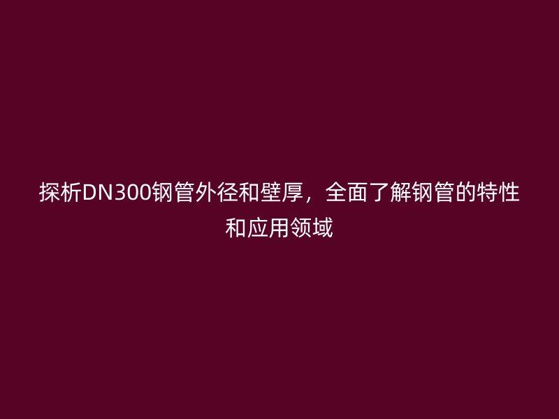 探析DN300鋼管外徑和壁厚，全面了解鋼管的特性和應(yīng)用領(lǐng)域