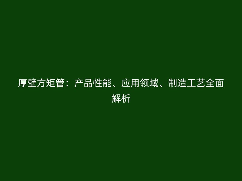 厚壁方矩管：產(chǎn)品性能、應(yīng)用領(lǐng)域、制造工藝全面解析