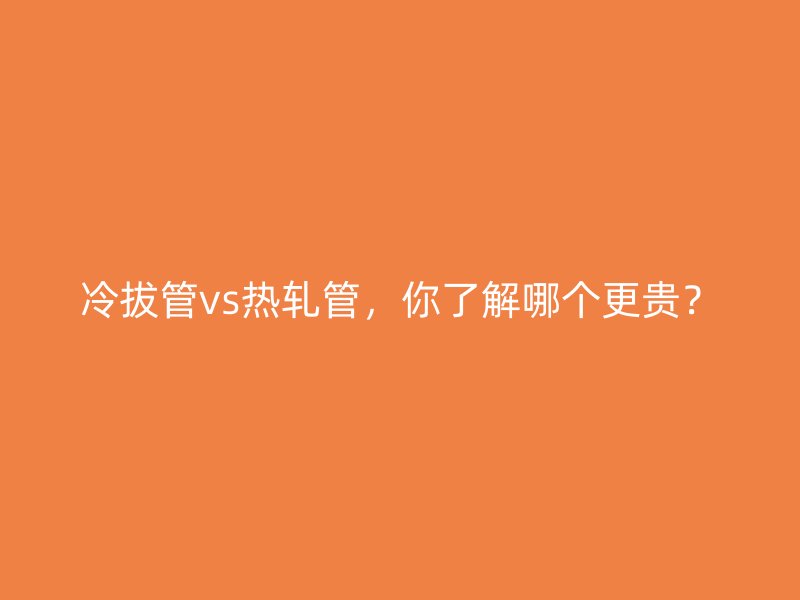 冷拔管vs熱軋管，你了解哪個更貴？