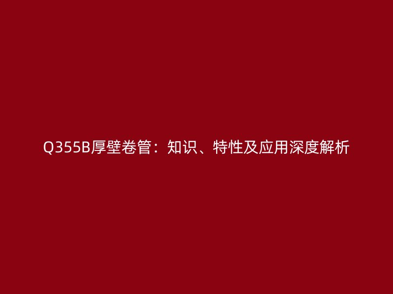 Q355B厚壁卷管：知識(shí)、特性及應(yīng)用深度解析