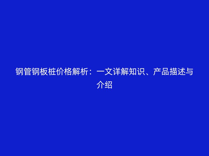 鋼管鋼板樁價(jià)格解析：一文詳解知識(shí)、產(chǎn)品描述與介紹