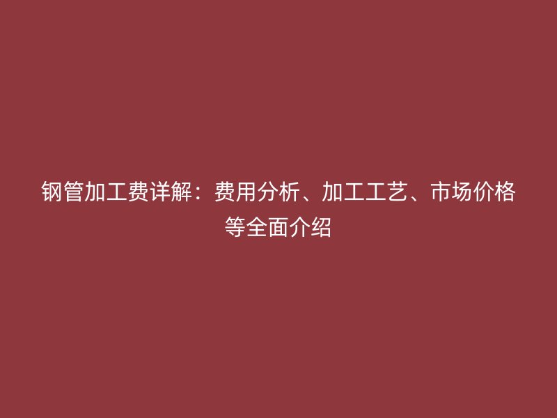 鋼管加工費(fèi)詳解：費(fèi)用分析、加工工藝、市場(chǎng)價(jià)格等全面介紹