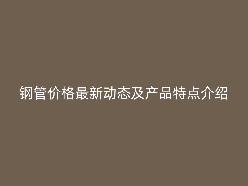 鋼管價格最新動態(tài)及產(chǎn)品特點(diǎn)介紹