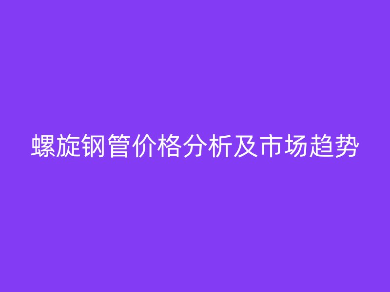 螺旋鋼管價(jià)格分析及市場趨勢