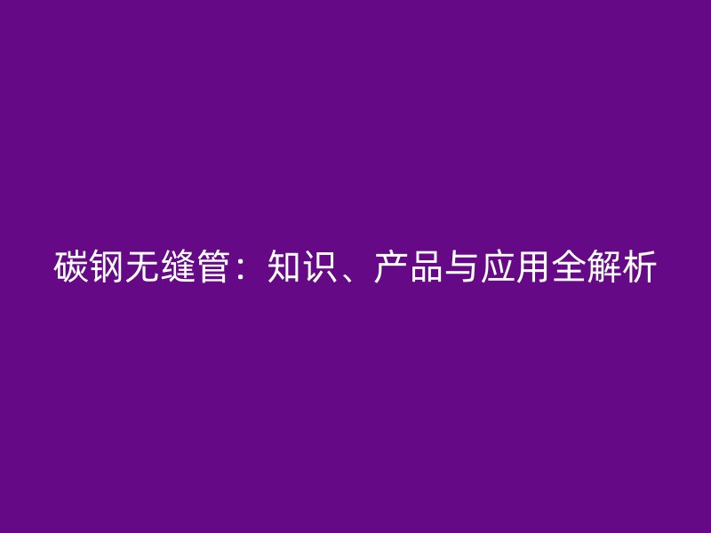 碳鋼無縫管：知識、產(chǎn)品與應(yīng)用全解析