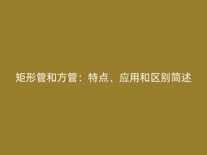 矩形管和方管：特點、應用和區(qū)別簡述