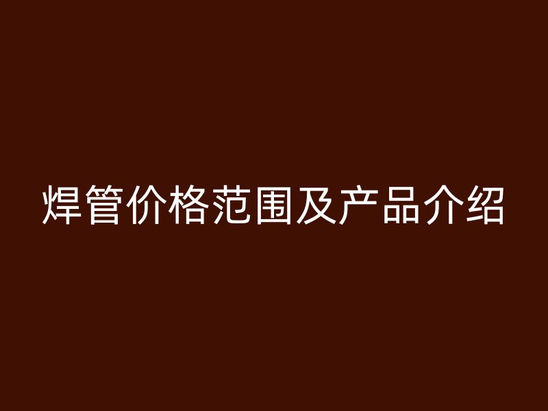 焊管價格范圍及產(chǎn)品介紹