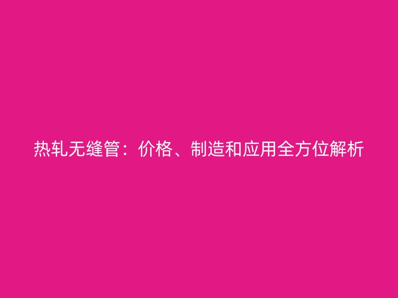 熱軋無縫管：價格、制造和應(yīng)用全方位解析