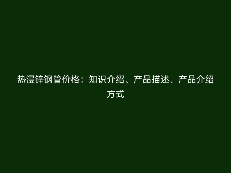 熱浸鋅鋼管價格：知識介紹、產(chǎn)品描述、產(chǎn)品介紹方式
