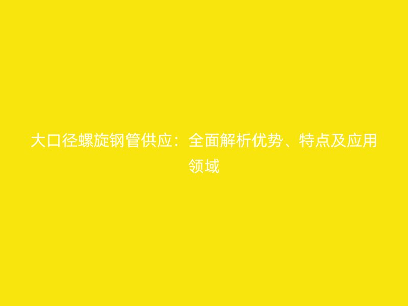 大口徑螺旋鋼管供應(yīng)：全面解析優(yōu)勢(shì)、特點(diǎn)及應(yīng)用領(lǐng)域