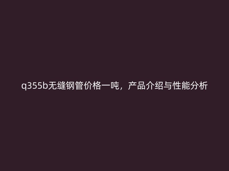 q355b無縫鋼管價格一噸，產(chǎn)品介紹與性能分析