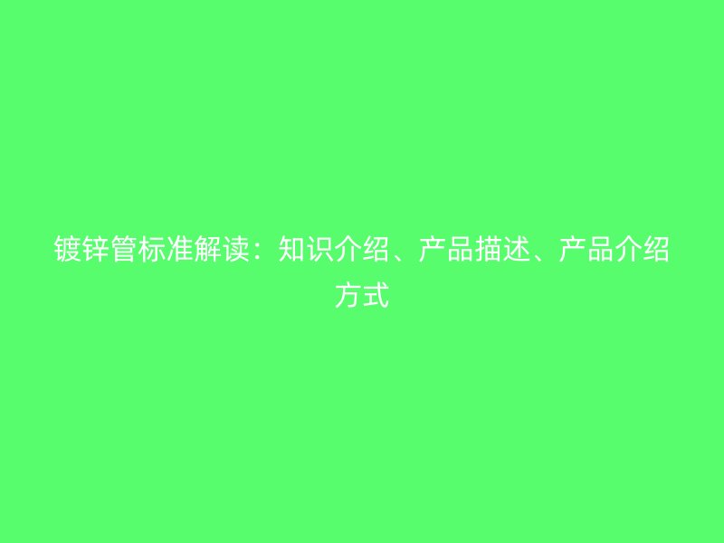 鍍鋅管標(biāo)準(zhǔn)解讀：知識介紹、產(chǎn)品描述、產(chǎn)品介紹方式