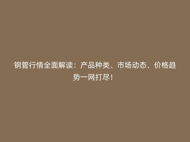鋼管行情全面解讀：產(chǎn)品種類、市場(chǎng)動(dòng)態(tài)、價(jià)格趨勢(shì)一網(wǎng)打盡！