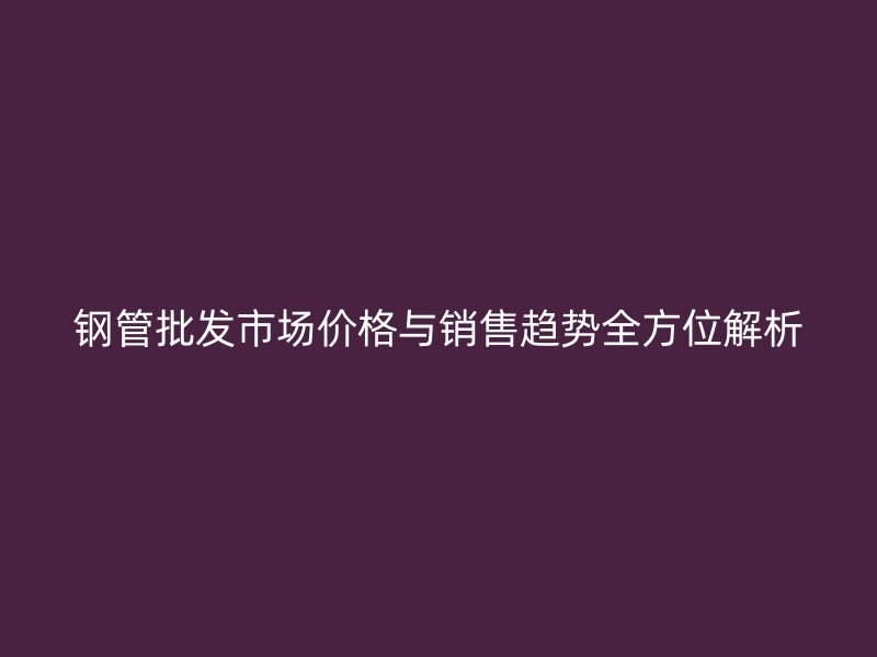 鋼管批發(fā)市場(chǎng)價(jià)格與銷(xiāo)售趨勢(shì)全方位解析