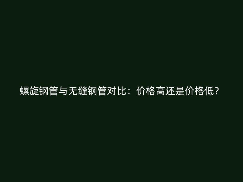 螺旋鋼管與無縫鋼管對比：價格高還是價格低？