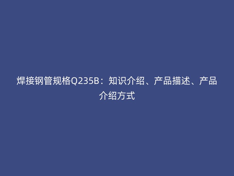 焊接鋼管規(guī)格Q235B：知識(shí)介紹、產(chǎn)品描述、產(chǎn)品介紹方式