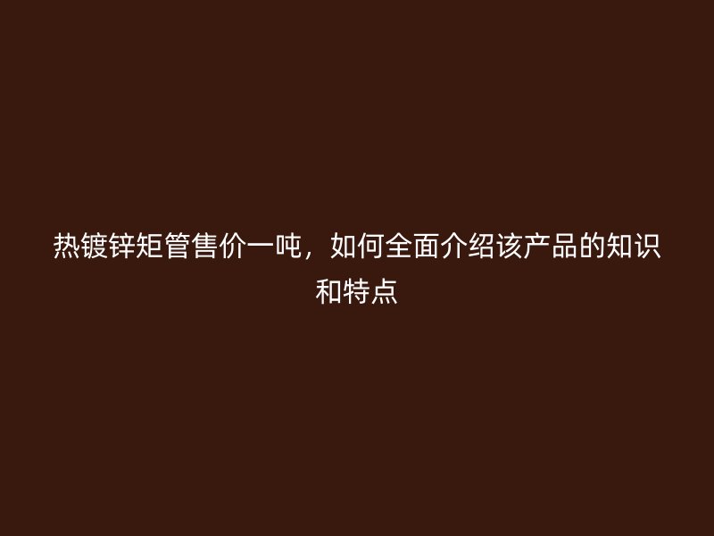 熱鍍鋅矩管售價一噸，如何全面介紹該產(chǎn)品的知識和特點