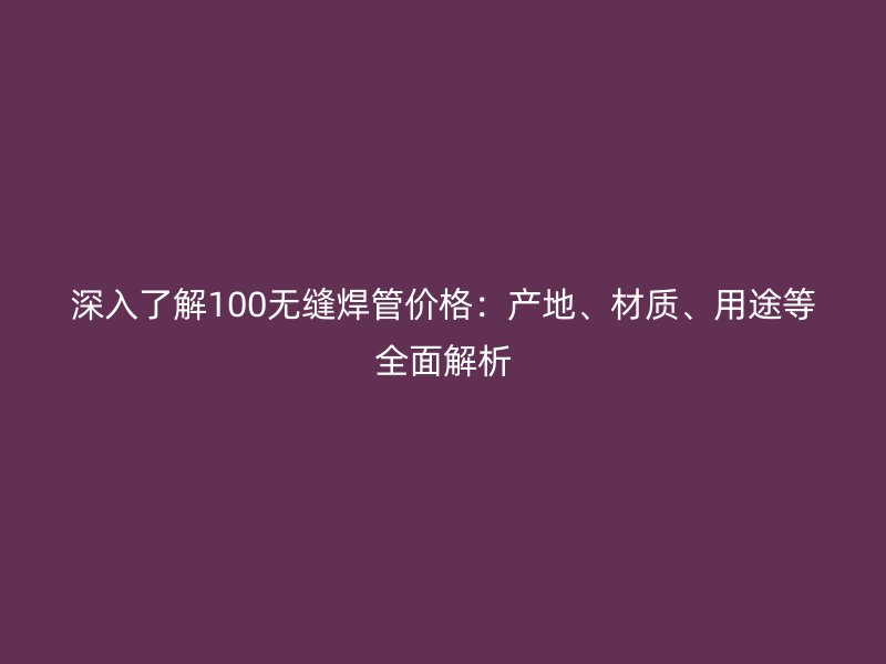 深入了解100無(wú)縫焊管價(jià)格：產(chǎn)地、材質(zhì)、用途等全面解析