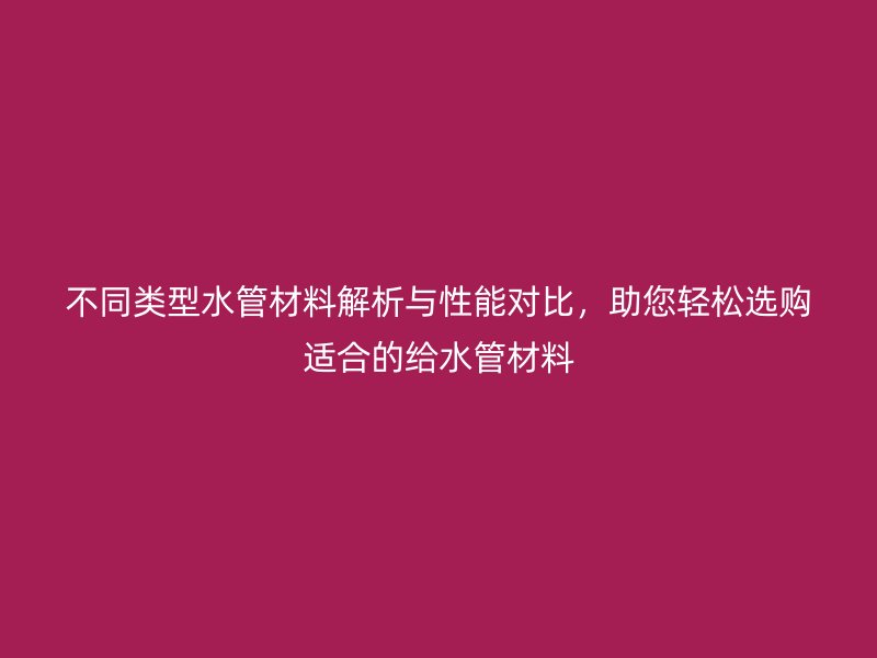 不同類型水管材料解析與性能對(duì)比，助您輕松選購(gòu)適合的給水管材料