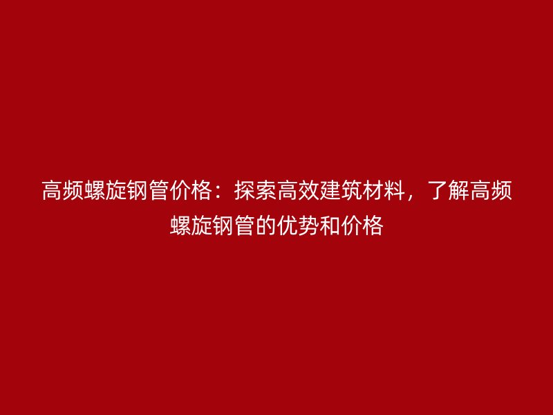 高頻螺旋鋼管價(jià)格：探索高效建筑材料，了解高頻螺旋鋼管的優(yōu)勢(shì)和價(jià)格