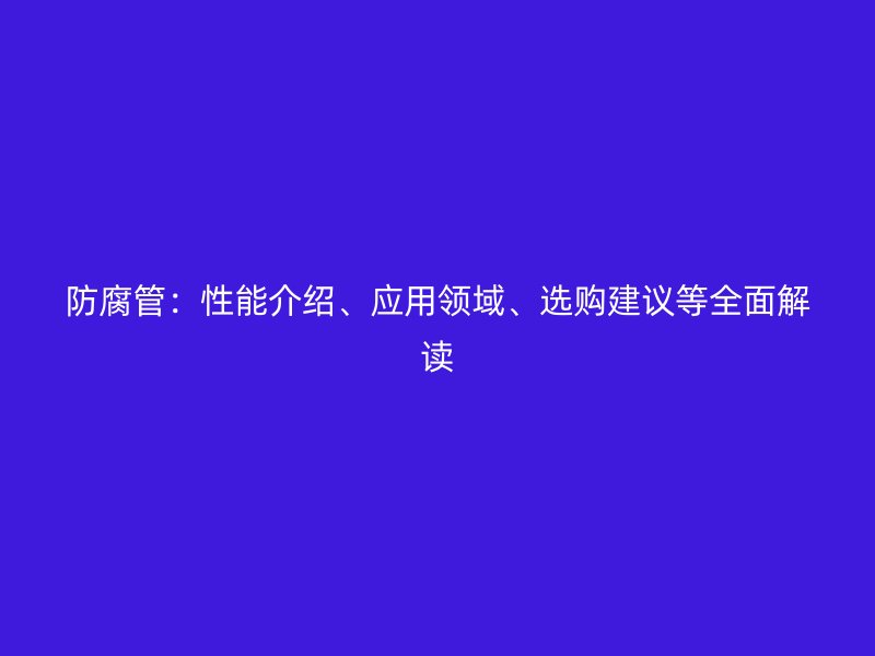 防腐管：性能介紹、應(yīng)用領(lǐng)域、選購建議等全面解讀