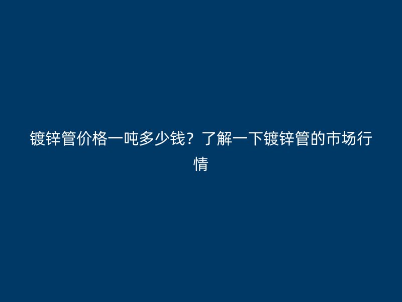 鍍鋅管價格一噸多少錢？了解一下鍍鋅管的市場行情