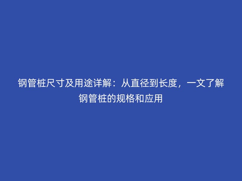鋼管樁尺寸及用途詳解：從直徑到長度，一文了解鋼管樁的規(guī)格和應(yīng)用