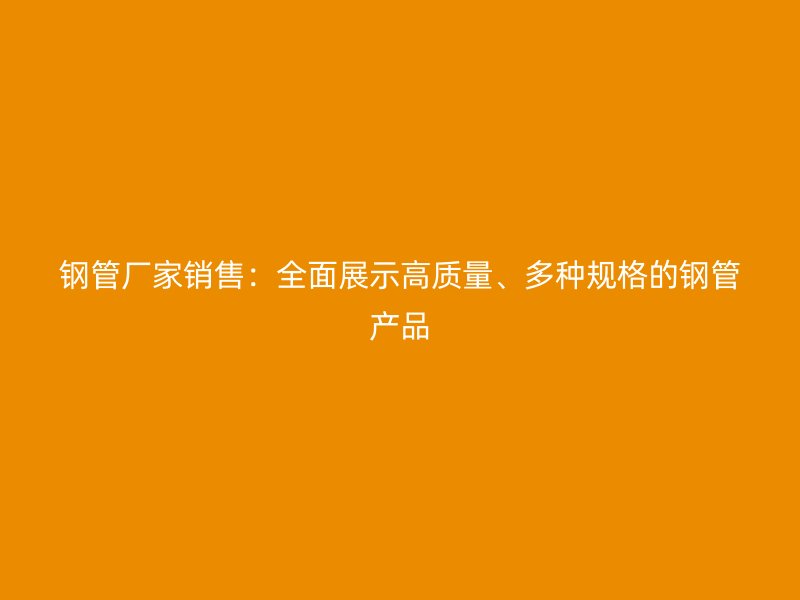 鋼管廠家銷售：全面展示高質(zhì)量、多種規(guī)格的鋼管產(chǎn)品
