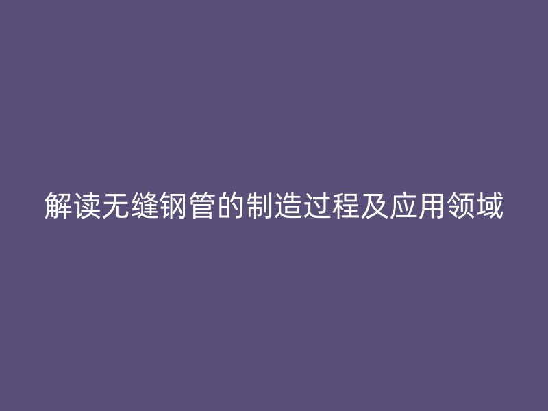 解讀無縫鋼管的制造過程及應用領域