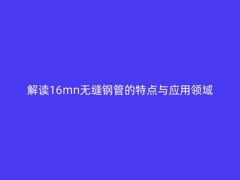 解讀16mn無縫鋼管的特點(diǎn)與應(yīng)用領(lǐng)域