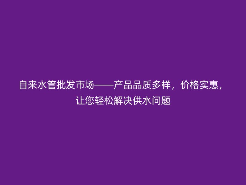 自來(lái)水管批發(fā)市場(chǎng)——產(chǎn)品品質(zhì)多樣，價(jià)格實(shí)惠，讓您輕松解決供水問(wèn)題