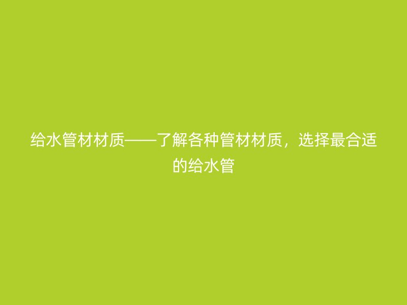 給水管材材質(zhì)——了解各種管材材質(zhì)，選擇最合適的給水管