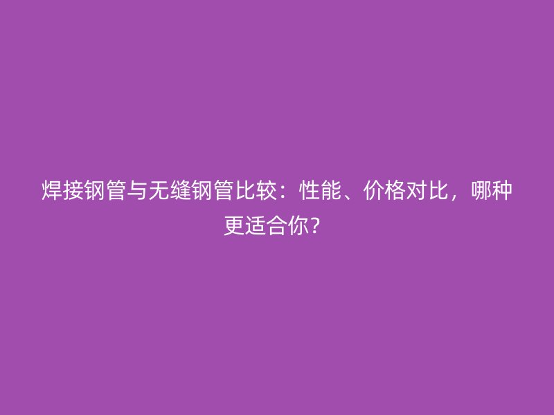 焊接鋼管與無縫鋼管比較：性能、價格對比，哪種更適合你？