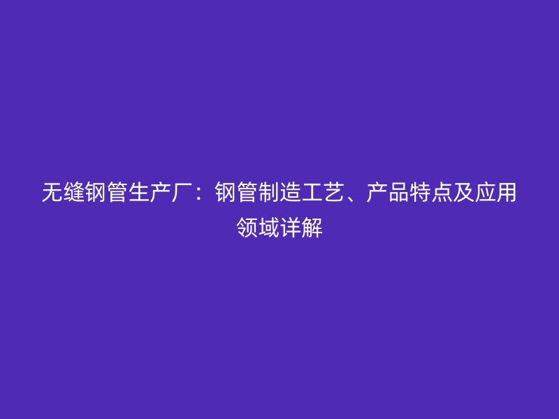 無縫鋼管生產(chǎn)廠：鋼管制造工藝、產(chǎn)品特點及應(yīng)用領(lǐng)域詳解