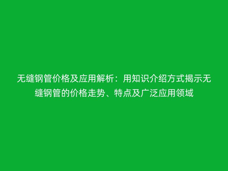 無(wú)縫鋼管價(jià)格及應(yīng)用解析：用知識(shí)介紹方式揭示無(wú)縫鋼管的價(jià)格走勢(shì)、特點(diǎn)及廣泛應(yīng)用領(lǐng)域
