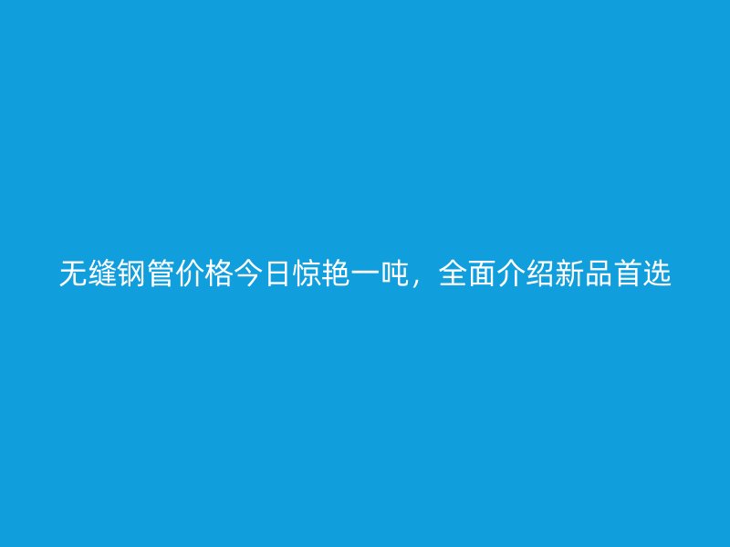 無(wú)縫鋼管價(jià)格今日驚艷一噸，全面介紹新品首選