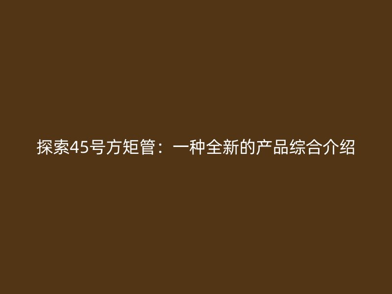 探索45號(hào)方矩管：一種全新的產(chǎn)品綜合介紹