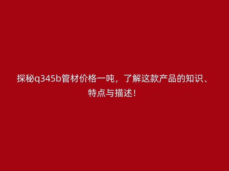 探秘q345b管材價(jià)格一噸，了解這款產(chǎn)品的知識(shí)、特點(diǎn)與描述！