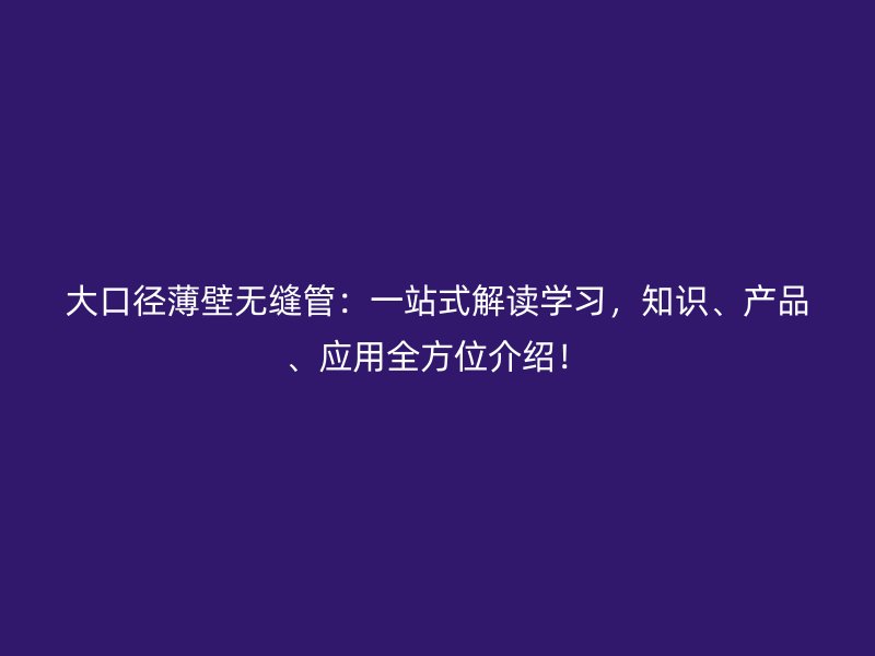 大口徑薄壁無(wú)縫管：一站式解讀學(xué)習(xí)，知識(shí)、產(chǎn)品、應(yīng)用全方位介紹！