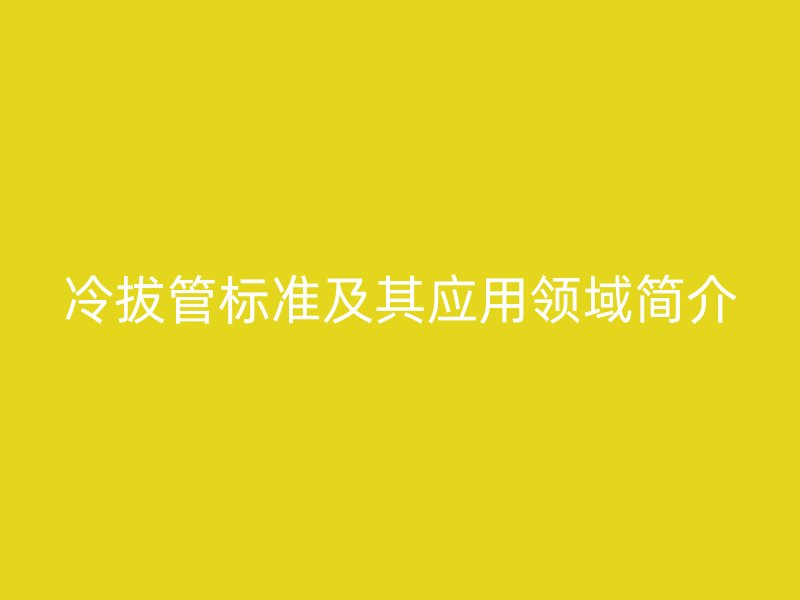 冷拔管標準及其應用領(lǐng)域簡介