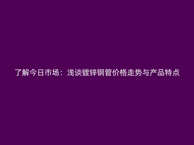 了解今日市場：淺談鍍鋅鋼管價格走勢與產(chǎn)品特點