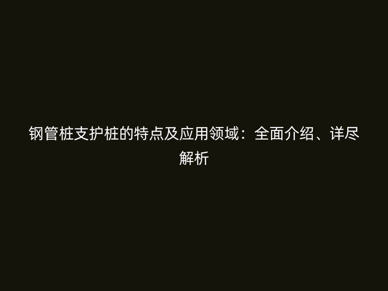 鋼管樁支護(hù)樁的特點(diǎn)及應(yīng)用領(lǐng)域：全面介紹、詳盡解析