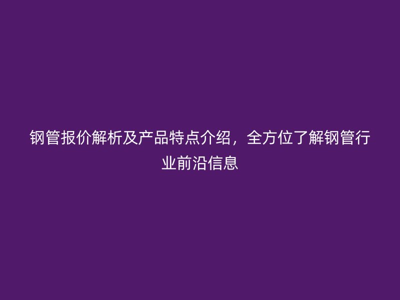 鋼管報價解析及產(chǎn)品特點介紹，全方位了解鋼管行業(yè)前沿信息