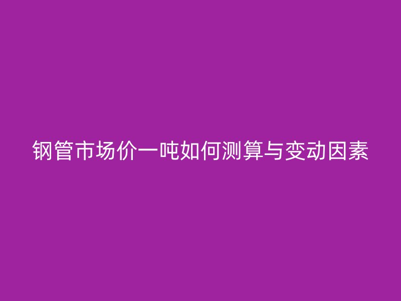 鋼管市場價(jià)一噸如何測算與變動(dòng)因素