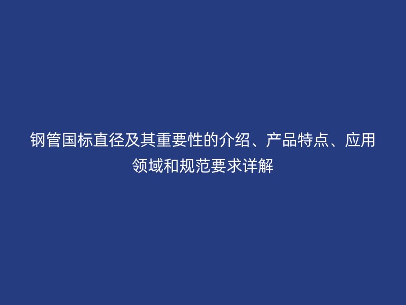 鋼管國標直徑及其重要性的介紹、產(chǎn)品特點、應用領(lǐng)域和規(guī)范要求詳解