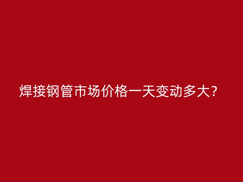 焊接鋼管市場價(jià)格一天變動(dòng)多大？